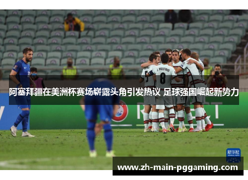 阿塞拜疆在美洲杯赛场崭露头角引发热议 足球强国崛起新势力 阿塞拜疆在美洲杯赛场崭露头角引发热议 足球强国崛起新势力