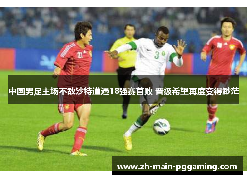 中国男足主场不敌沙特遭遇18强赛首败 晋级希望再度变得渺茫 中国男足主场不敌沙特遭遇18强赛首败 晋级希望再度变得渺茫
