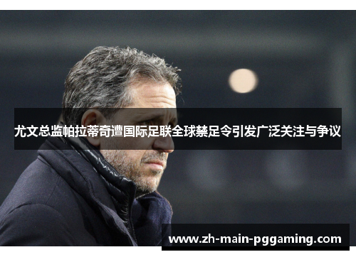 尤文总监帕拉蒂奇遭国际足联全球禁足令引发广泛关注与争议 尤文总监帕拉蒂奇遭国际足联全球禁足令引发广泛关注与争议