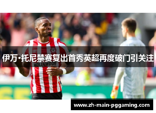 伊万·托尼禁赛复出首秀英超再度破门引关注 伊万·托尼禁赛复出首秀英超再度破门引关注
